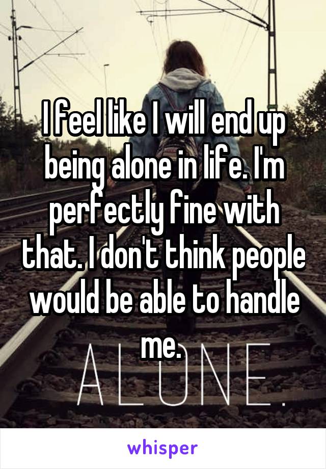 I feel like I will end up being alone in life. I'm perfectly fine with that. I don't think people would be able to handle me. 