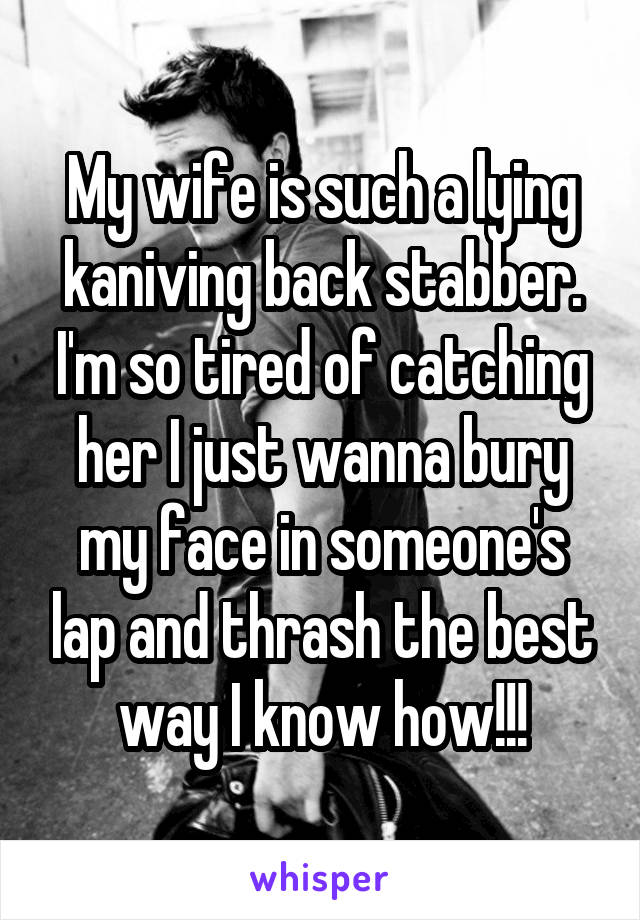 My wife is such a lying kaniving back stabber. I'm so tired of catching her I just wanna bury my face in someone's lap and thrash the best way I know how!!!