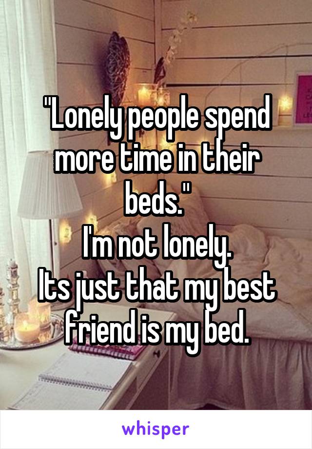 "Lonely people spend more time in their beds."
I'm not lonely.
Its just that my best friend is my bed.