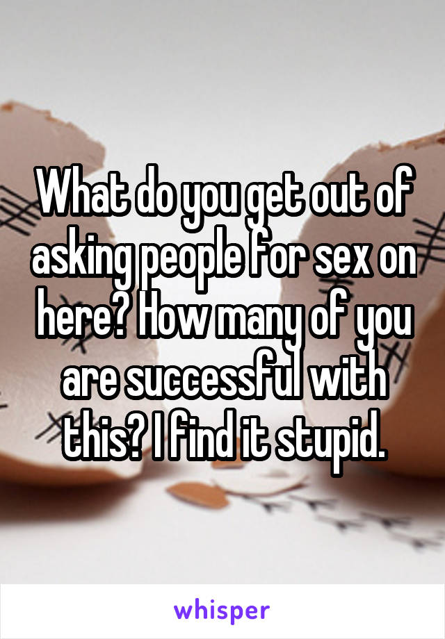 What do you get out of asking people for sex on here? How many of you are successful with this? I find it stupid.