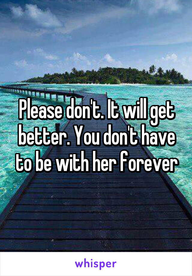 Please don't. It will get better. You don't have to be with her forever