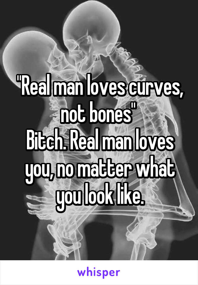 "Real man loves curves, not bones" 
Bitch. Real man loves you, no matter what you look like.