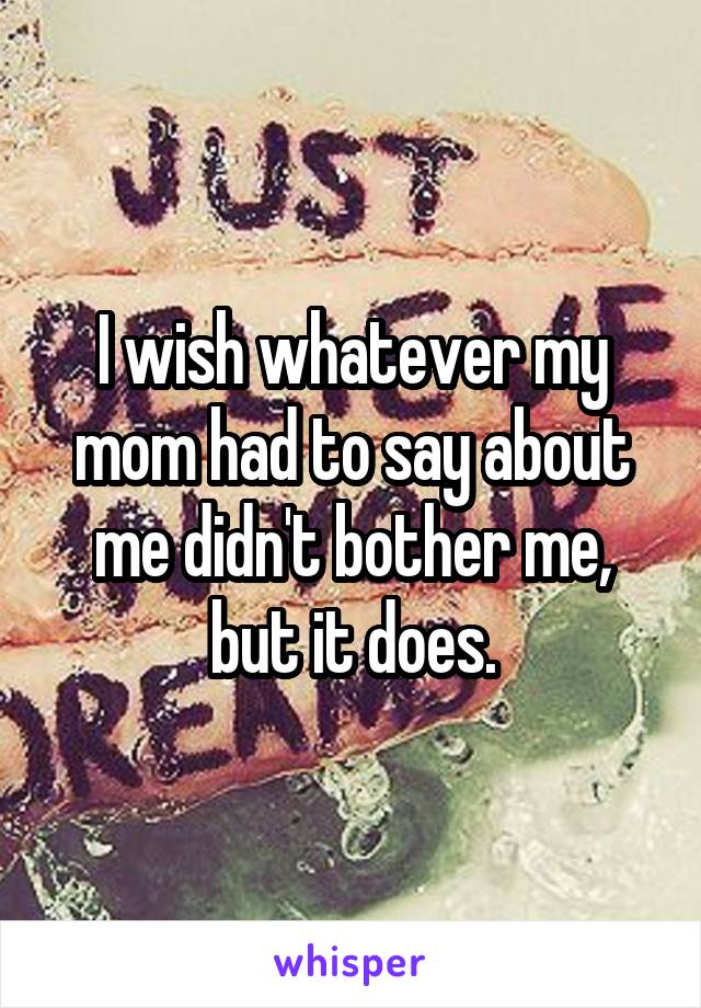 I wish whatever my mom had to say about me didn't bother me, but it does.