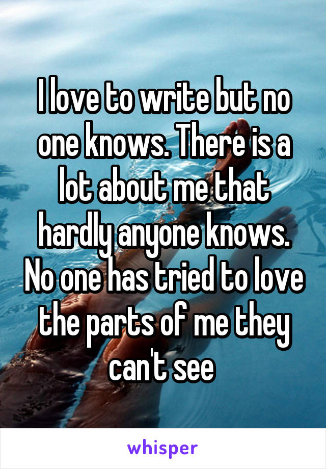 I love to write but no one knows. There is a lot about me that hardly anyone knows. No one has tried to love the parts of me they can't see 
