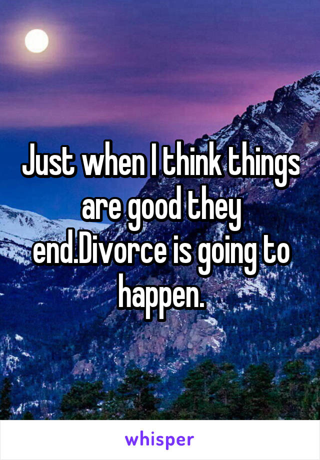 Just when I think things are good they end.Divorce is going to happen.