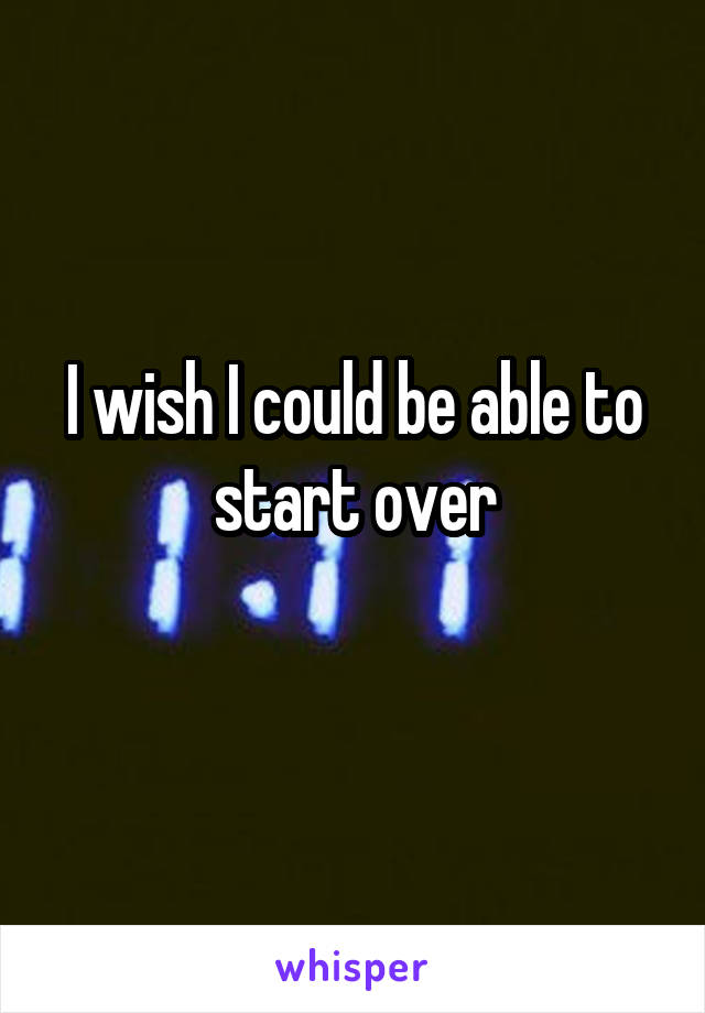 I wish I could be able to start over
