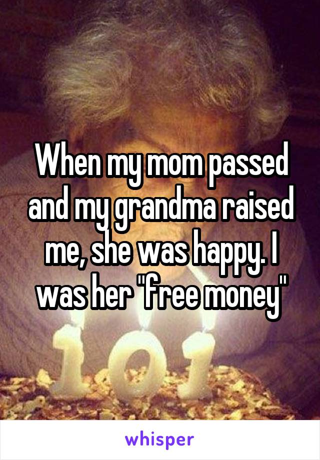 When my mom passed and my grandma raised me, she was happy. I was her "free money"