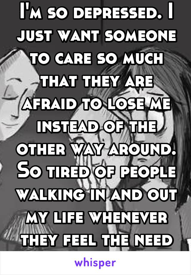 I'm so depressed. I just want someone to care so much that they are afraid to lose me instead of the other way around. So tired of people walking in and out my life whenever they feel the need to. 