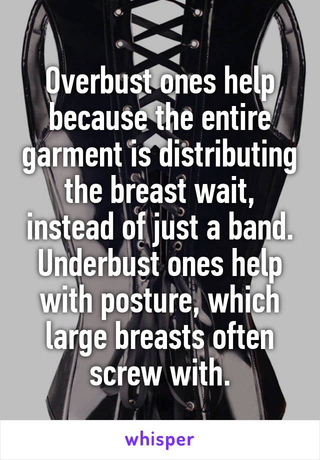 Overbust ones help because the entire garment is distributing the breast wait, instead of just a band. Underbust ones help with posture, which large breasts often screw with.