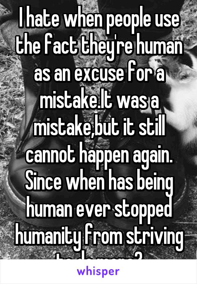 I hate when people use the fact they're human as an excuse for a mistake.It was a mistake,but it still cannot happen again. Since when has being human ever stopped humanity from striving to do more?