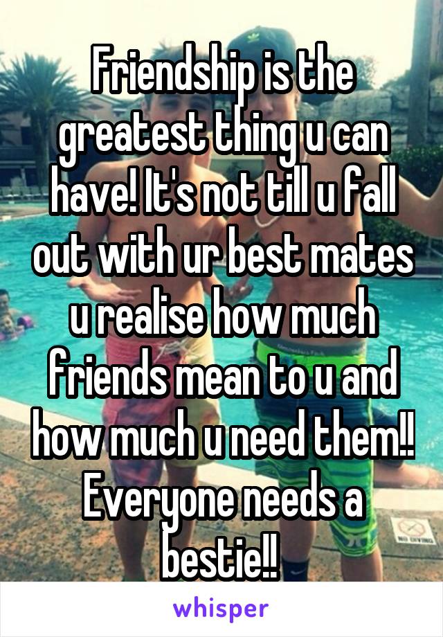 Friendship is the greatest thing u can have! It's not till u fall out with ur best mates u realise how much friends mean to u and how much u need them!! Everyone needs a bestie!! 