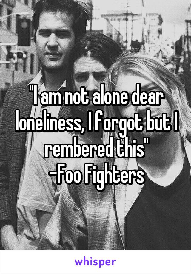 "I am not alone dear loneliness, I forgot but I rembered this"
-Foo Fighters