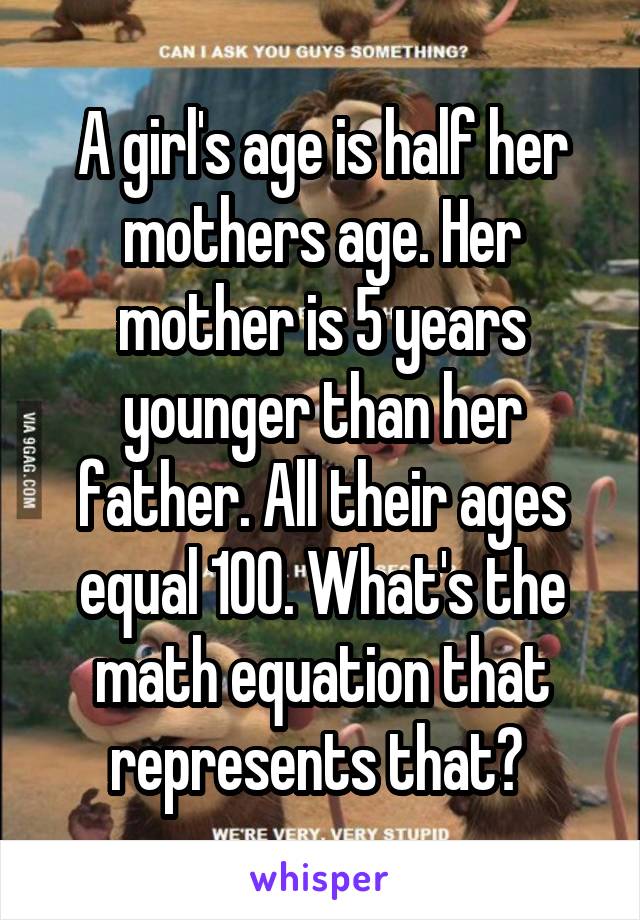 A girl's age is half her
mothers age. Her mother is 5 years younger than her father. All their ages equal 100. What's the math equation that represents that? 