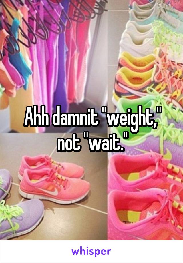 Ahh damnit "weight," not "wait."