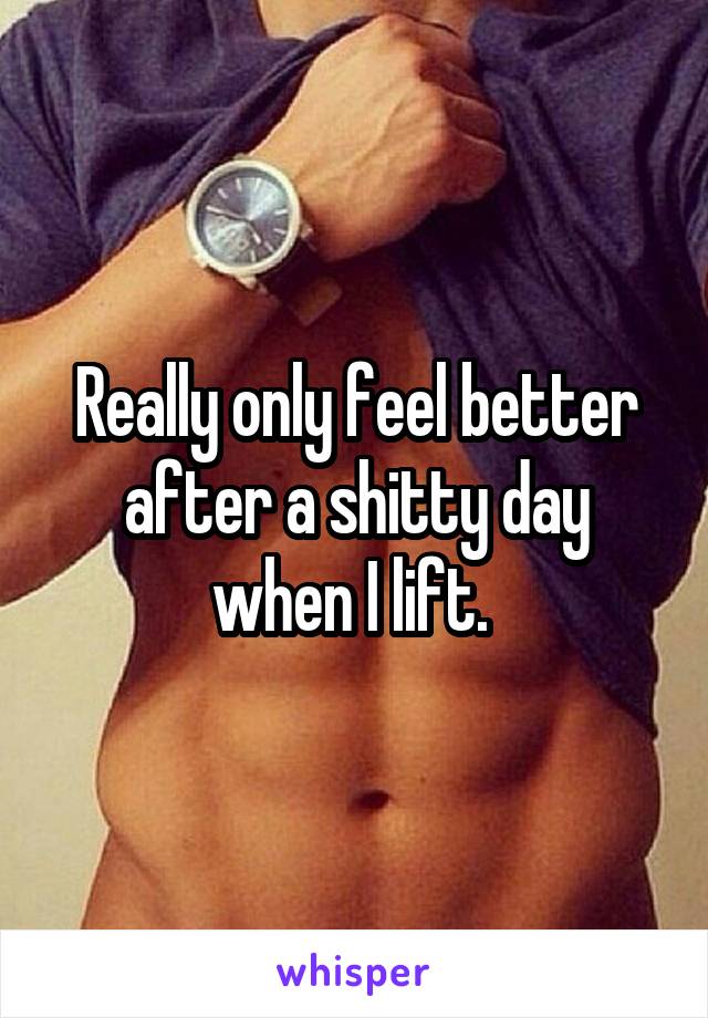 Really only feel better after a shitty day when I lift. 