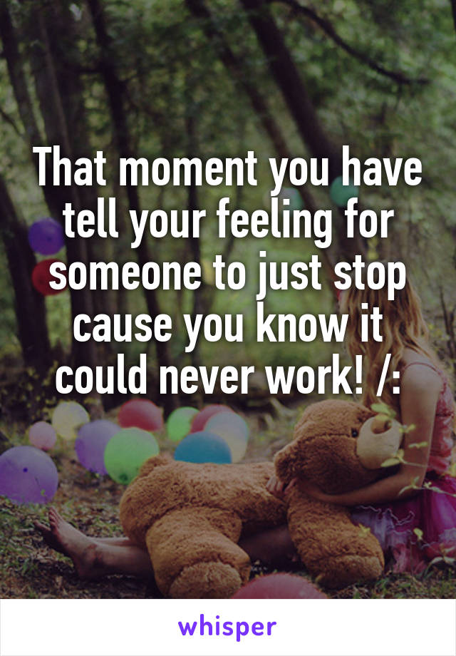 That moment you have tell your feeling for someone to just stop cause you know it could never work! /:

