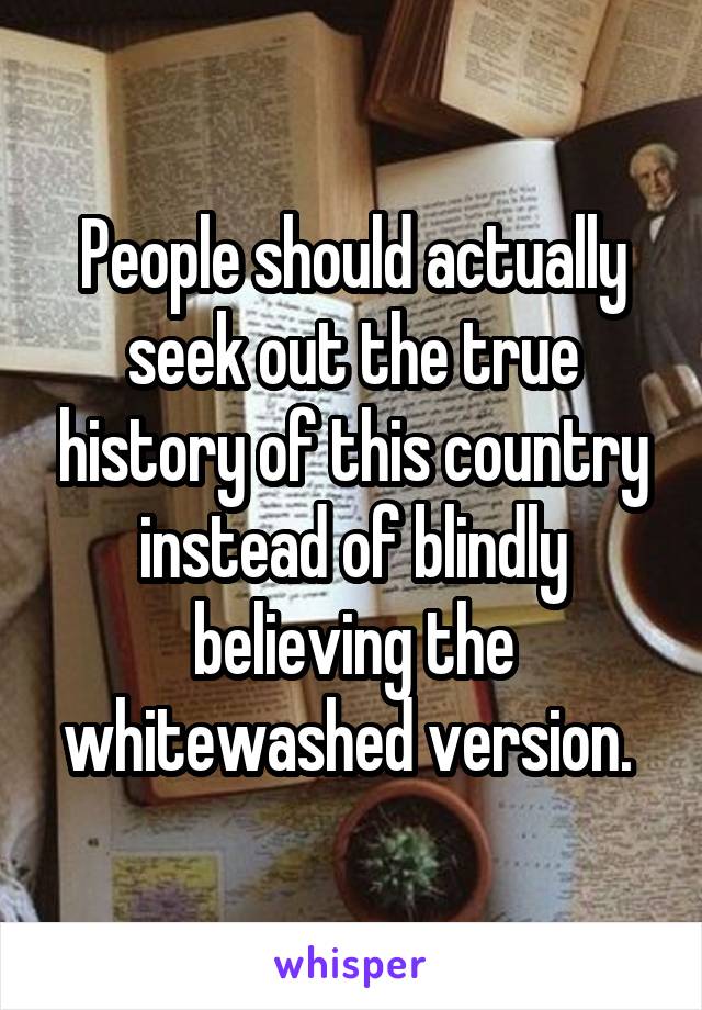 People should actually seek out the true history of this country instead of blindly believing the whitewashed version. 