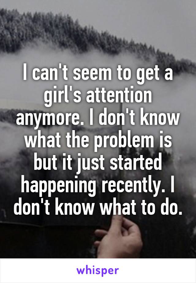 I can't seem to get a girl's attention anymore. I don't know what the problem is but it just started happening recently. I don't know what to do.