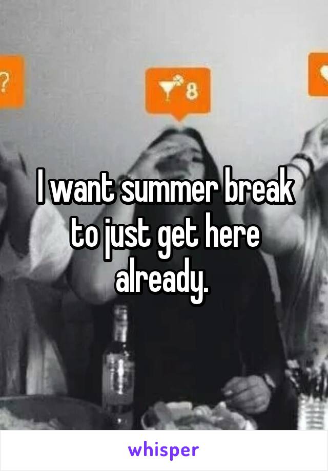I want summer break to just get here already. 