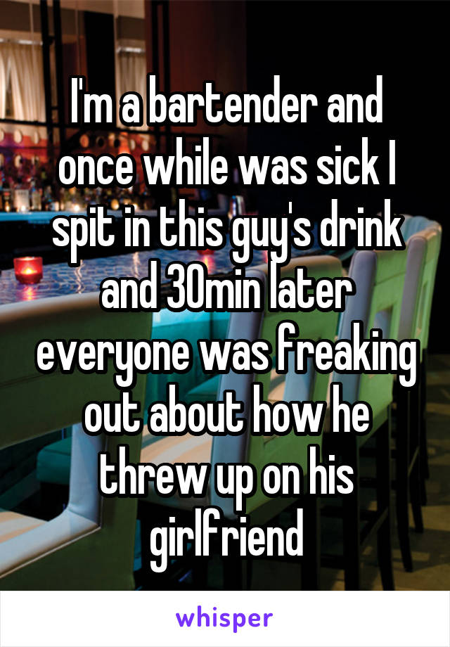 I'm a bartender and once while was sick I spit in this guy's drink and 30min later everyone was freaking out about how he threw up on his girlfriend