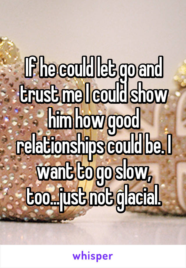 If he could let go and trust me I could show him how good relationships could be. I want to go slow, too...just not glacial.