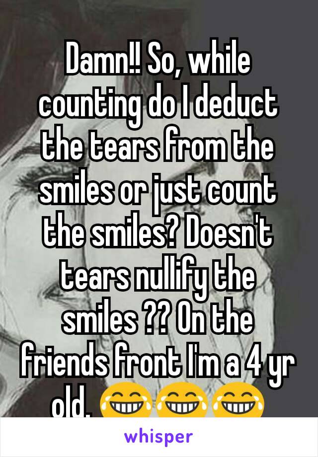 Damn!! So, while counting do I deduct the tears from the smiles or just count the smiles? Doesn't tears nullify the smiles ?? On the friends front I'm a 4 yr old. 😂😂😂