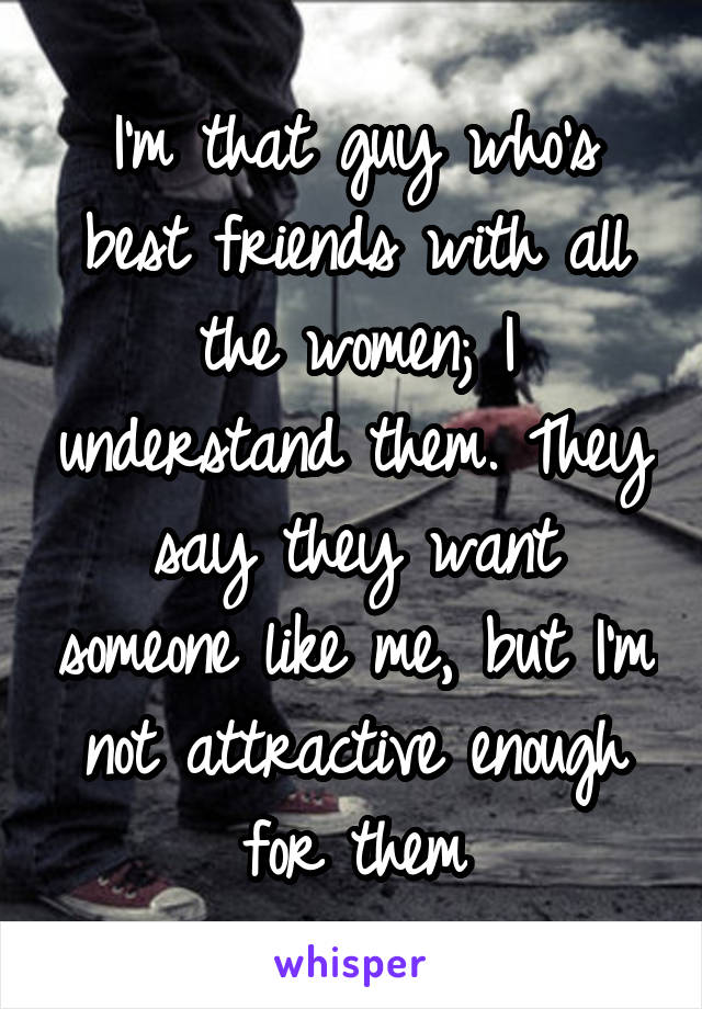 I'm that guy who's best friends with all the women; I understand them. They say they want someone like me, but I'm not attractive enough for them