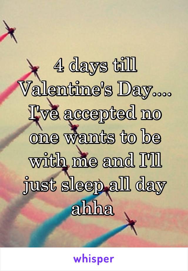 4 days till Valentine's Day.... I've accepted no one wants to be with me and I'll just sleep all day ahha 