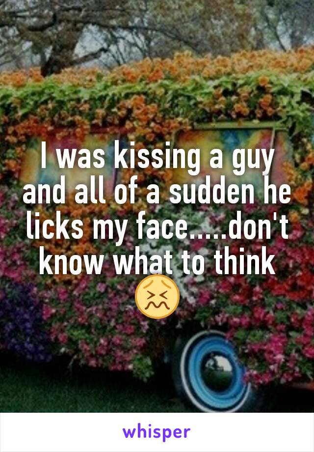 I was kissing a guy and all of a sudden he licks my face.....don't know what to think 😖