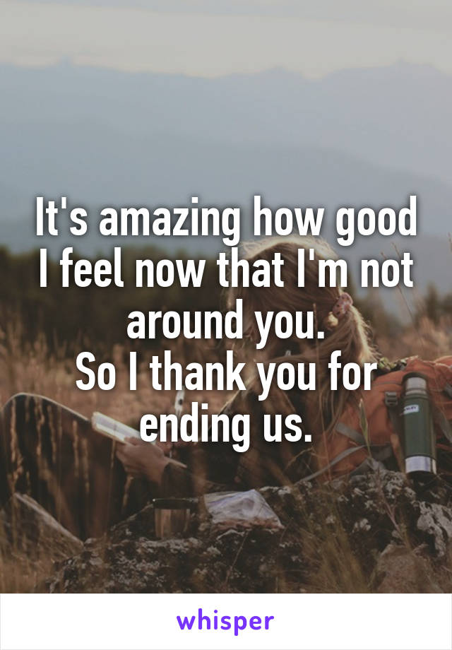 It's amazing how good I feel now that I'm not around you.
So I thank you for ending us.