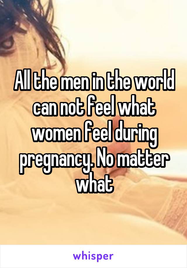 All the men in the world can not feel what women feel during pregnancy. No matter what