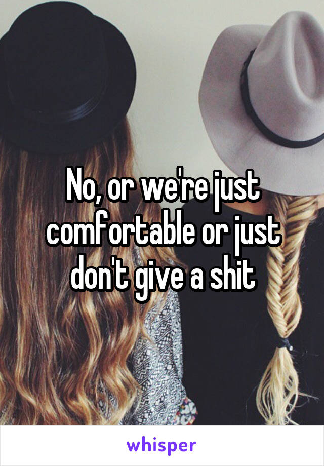 No, or we're just comfortable or just don't give a shit