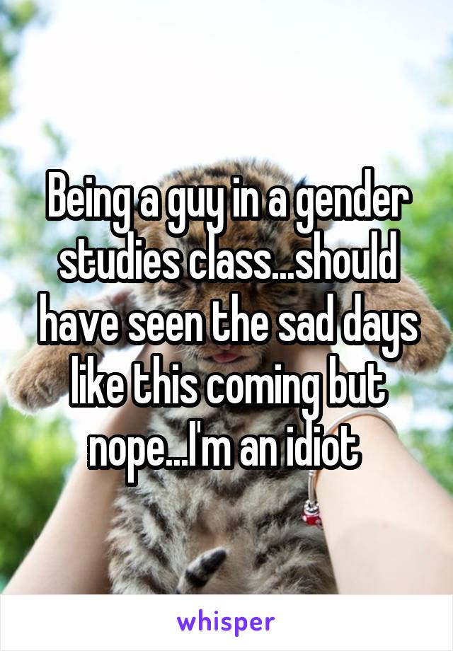 Being a guy in a gender studies class...should have seen the sad days like this coming but nope...I'm an idiot 