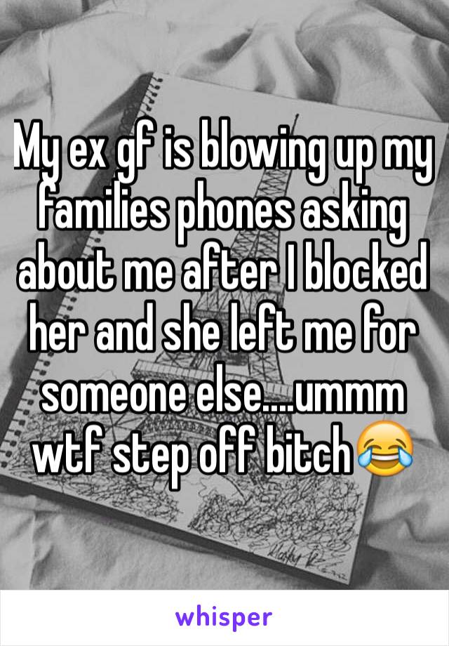 My ex gf is blowing up my families phones asking about me after I blocked her and she left me for someone else....ummm wtf step off bitch😂