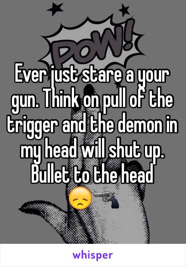 Ever just stare a your gun. Think on pull of the trigger and the demon in my head will shut up. Bullet to the head        😞🔫