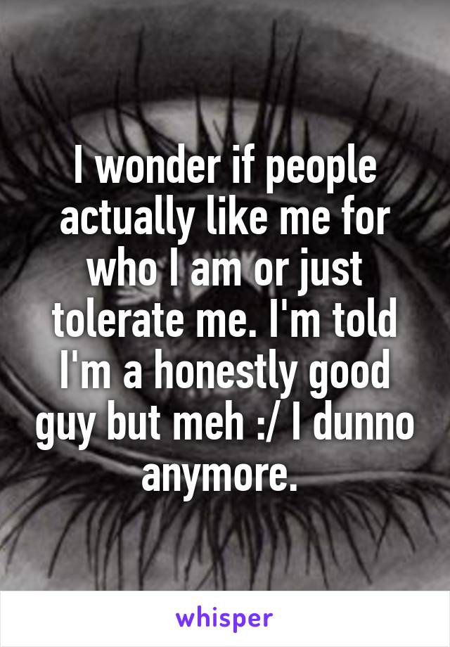 I wonder if people actually like me for who I am or just tolerate me. I'm told I'm a honestly good guy but meh :/ I dunno anymore. 