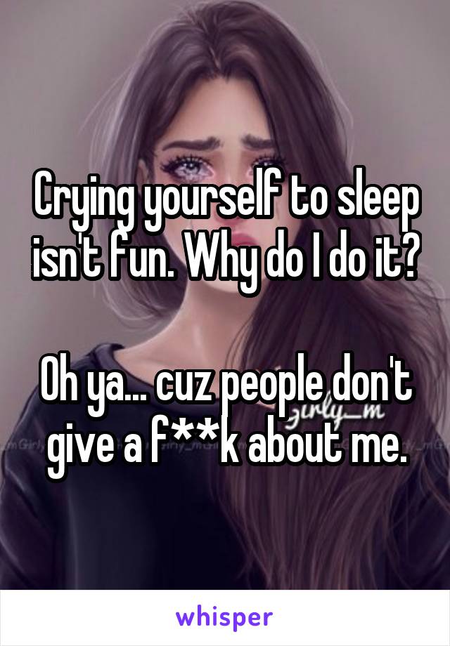 Crying yourself to sleep isn't fun. Why do I do it?
 
Oh ya... cuz people don't give a f**k about me.