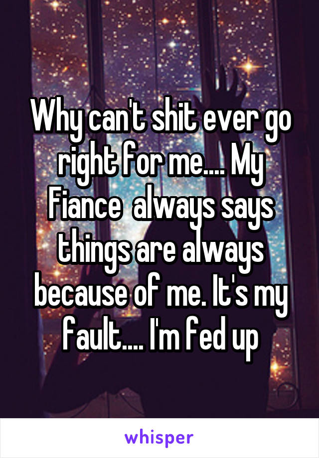 Why can't shit ever go right for me.... My Fiance  always says things are always because of me. It's my fault.... I'm fed up