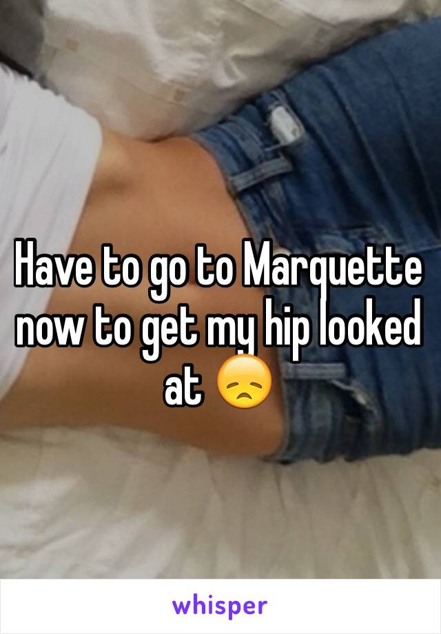 Have to go to Marquette now to get my hip looked at 😞