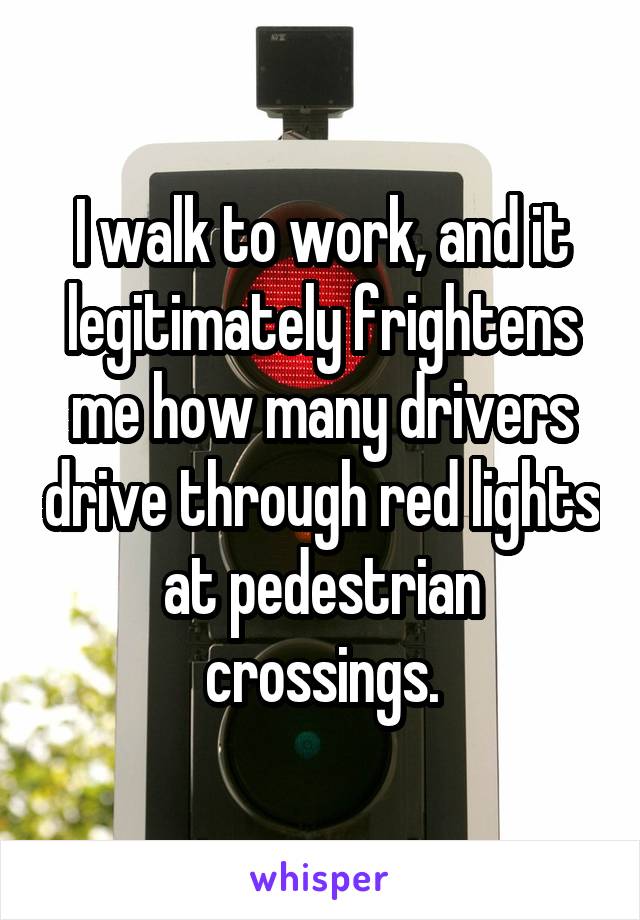 I walk to work, and it legitimately frightens me how many drivers drive through red lights at pedestrian crossings.