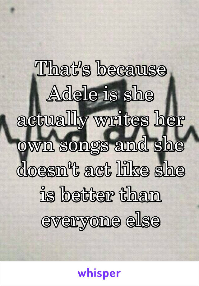 That's because Adele is she actually writes her own songs and she doesn't act like she is better than everyone else