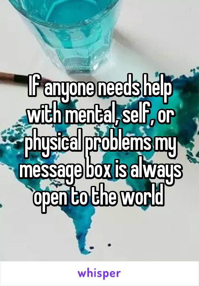 If anyone needs help with mental, self, or physical problems my message box is always open to the world 