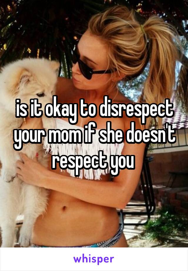 is it okay to disrespect your mom if she doesn't respect you 