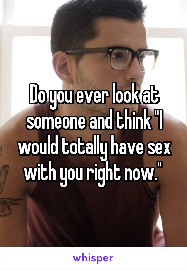 Do you ever look at someone and think "I would totally have sex with you right now." 