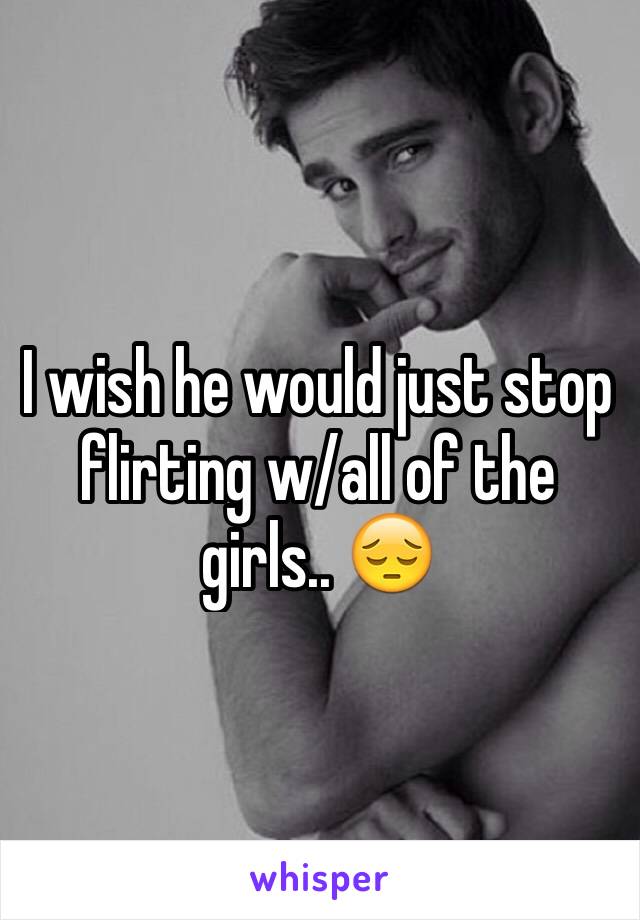 I wish he would just stop flirting w/all of the girls.. 😔