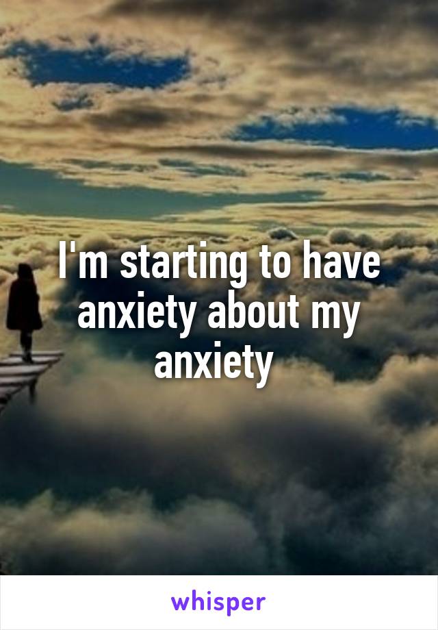 I'm starting to have anxiety about my anxiety 
