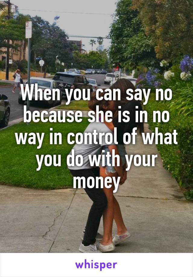 When you can say no because she is in no way in control of what you do with your money