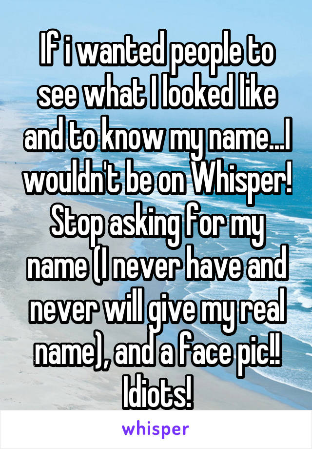 If i wanted people to see what I looked like and to know my name...I wouldn't be on Whisper! Stop asking for my name (I never have and never will give my real name), and a face pic!! Idiots!