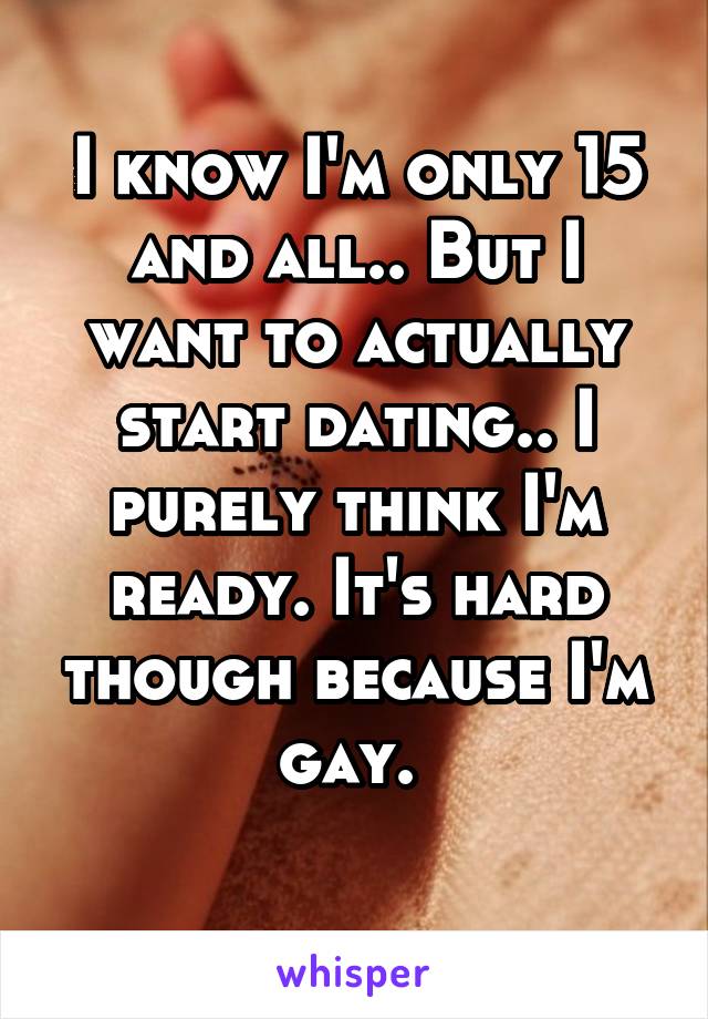 I know I'm only 15 and all.. But I want to actually start dating.. I purely think I'm ready. It's hard though because I'm gay. 
