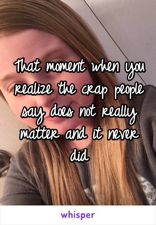 That moment when you realize the crap people say does not really matter and it never did